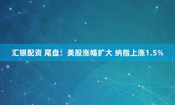 汇银配资 尾盘：美股涨幅扩大 纳指上涨1.5%