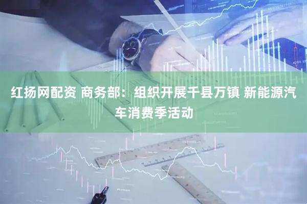 红扬网配资 商务部：组织开展千县万镇 新能源汽车消费季活动