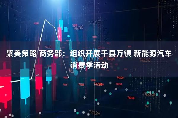 聚美策略 商务部：组织开展千县万镇 新能源汽车消费季活动