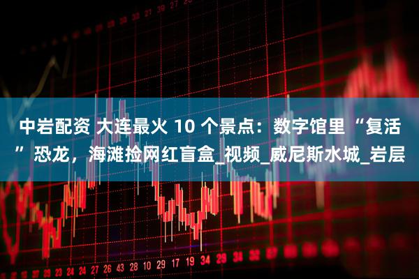 中岩配资 大连最火 10 个景点：数字馆里 “复活” 恐龙，海滩捡网红盲盒_视频_威尼斯水城_岩层