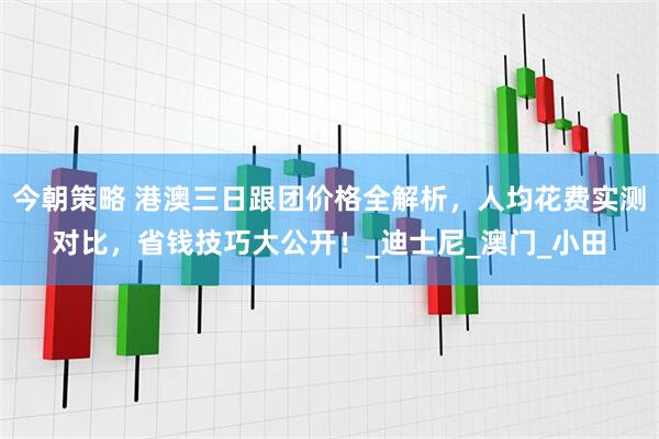 今朝策略 港澳三日跟团价格全解析，人均花费实测对比，省钱技巧大公开！_迪士尼_澳门_小田