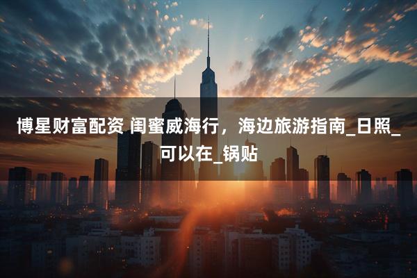 博星财富配资 闺蜜威海行，海边旅游指南_日照_可以在_锅贴