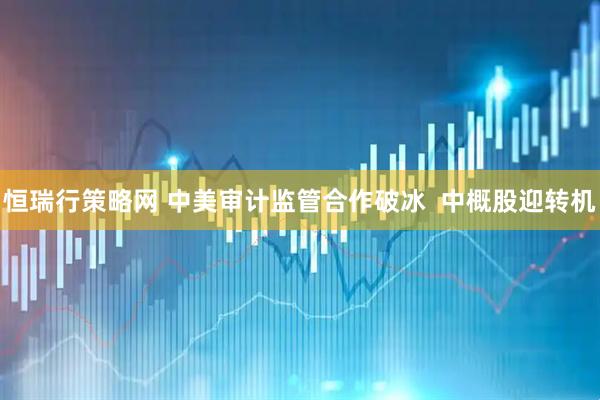 恒瑞行策略网 中美审计监管合作破冰  中概股迎转机