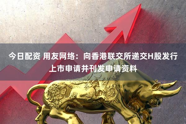 今日配资 用友网络：向香港联交所递交H股发行上市申请并刊发申请资料