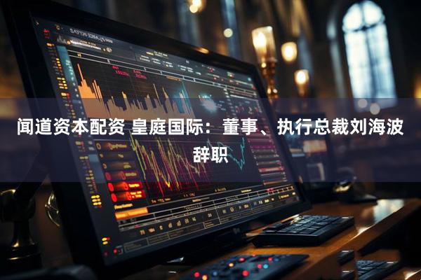 闻道资本配资 皇庭国际：董事、执行总裁刘海波辞职
