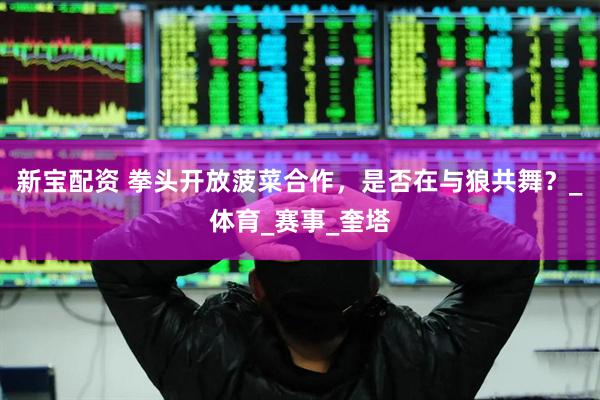 新宝配资 拳头开放菠菜合作，是否在与狼共舞？_体育_赛事_奎塔