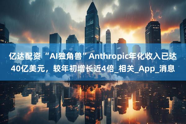 亿达配资 “AI独角兽”Anthropic年化收入已达40亿美元，较年初增长近4倍_相关_App_消息