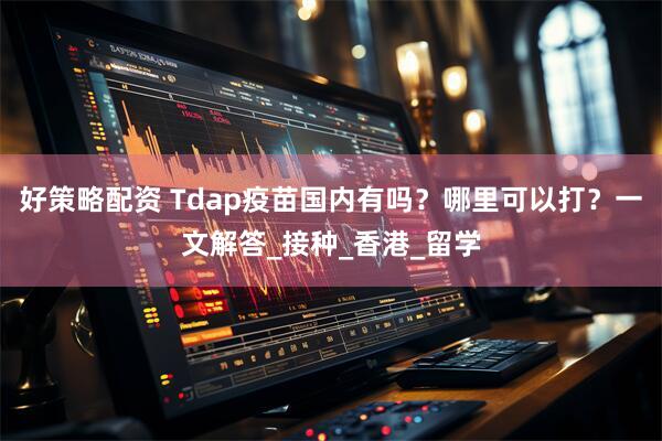 好策略配资 Tdap疫苗国内有吗？哪里可以打？一文解答_接种_香港_留学