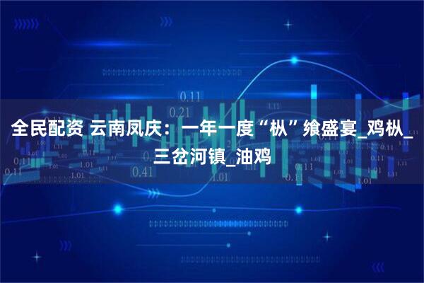 全民配资 云南凤庆：一年一度“枞”飨盛宴_鸡枞_三岔河镇_油鸡