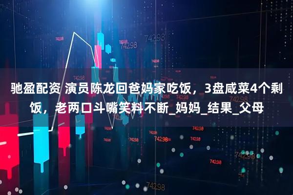 驰盈配资 演员陈龙回爸妈家吃饭，3盘咸菜4个剩饭，老两口斗嘴笑料不断_妈妈_结果_父母