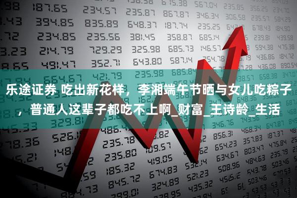 乐途证券 吃出新花样，李湘端午节晒与女儿吃粽子，普通人这辈子都吃不上啊_财富_王诗龄_生活