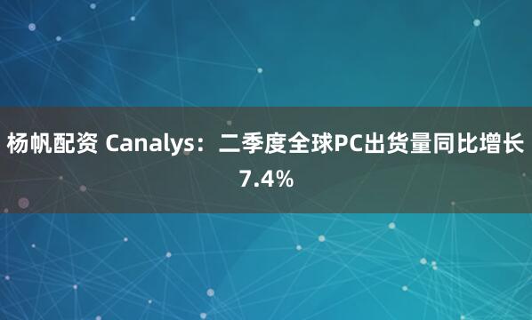 杨帆配资 Canalys：二季度全球PC出货量同比增长7.4%