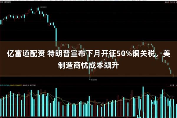 亿富道配资 特朗普宣布下月开征50%铜关税，美制造商忧成本飙升