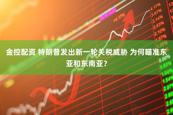 金控配资 特朗普发出新一轮关税威胁 为何瞄准东亚和东南亚？