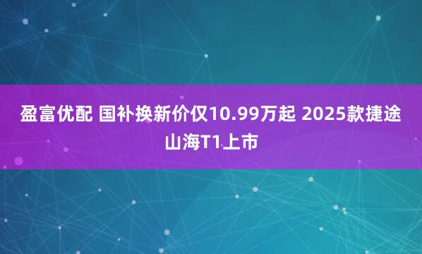 盈富优配 国补换新价仅10.99万起 2025款捷途山海T1上市