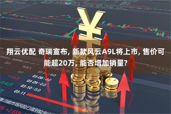 翔云优配 奇瑞宣布, 新款风云A9L将上市, 售价可能超20万, 能否增加销量?