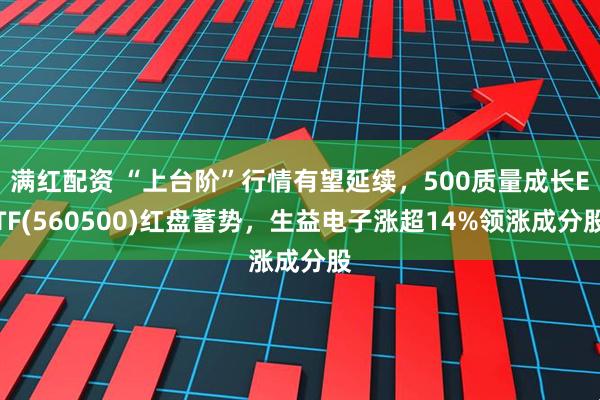 满红配资 “上台阶”行情有望延续，500质量成长ETF(560500)红盘蓄势，生益电子涨超14%领涨成分股