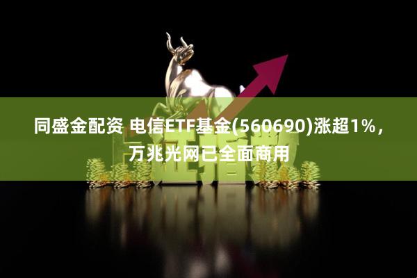 同盛金配资 电信ETF基金(560690)涨超1%，万兆光网已全面商用