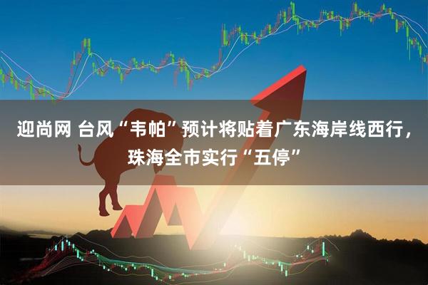 迎尚网 台风“韦帕”预计将贴着广东海岸线西行，珠海全市实行“五停”