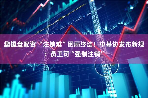 趣操盘配资 “注销难”困局终结！中基协发布新规：员工可“强制注销”