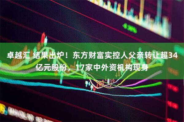 卓越汇 结果出炉！东方财富实控人父亲转让超34亿元股份，17家中外资机构现身