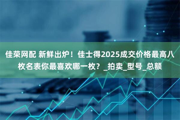 佳荣网配 新鲜出炉！佳士得2025成交价格最高八枚名表你最喜欢哪一枚？_拍卖_型号_总额