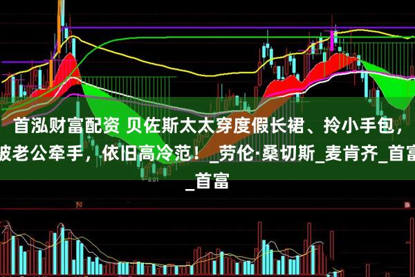 首泓财富配资 贝佐斯太太穿度假长裙、拎小手包，被老公牵手，依旧高冷范！_劳伦·桑切斯_麦肯齐_首富