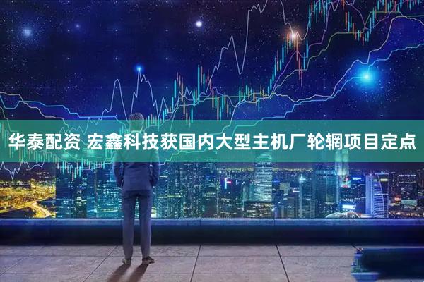 华泰配资 宏鑫科技获国内大型主机厂轮辋项目定点