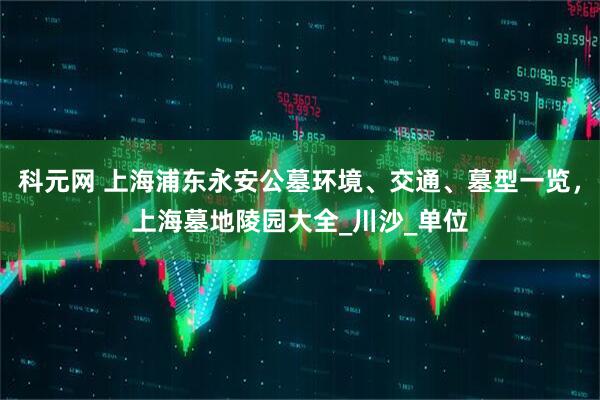 科元网 上海浦东永安公墓环境、交通、墓型一览，上海墓地陵园大全_川沙_单位
