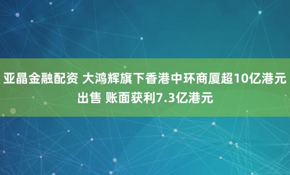 亚晶金融配资 大鸿辉旗下香港中环商厦超10亿港元出售 账面获利7.3亿港元