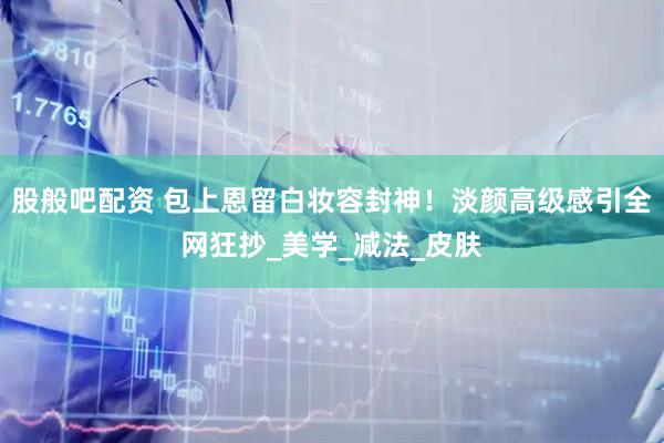 股般吧配资 包上恩留白妆容封神！淡颜高级感引全网狂抄_美学_减法_皮肤