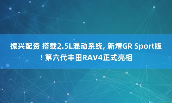 振兴配资 搭载2.5L混动系统, 新增GR Sport版! 第六代丰田RAV4正式亮相
