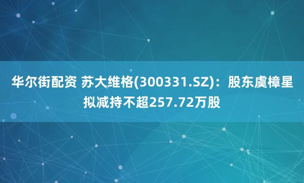 华尔街配资 苏大维格(300331.SZ)：股东虞樟星拟减持不超257.72万股
