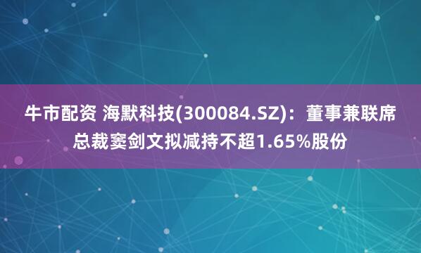 牛市配资 海默科技(300084.SZ)：董事兼联席总裁窦剑文拟减持不超1.65%股份