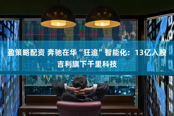盈策略配资 奔驰在华“狂追”智能化：13亿入股吉利旗下千里科技