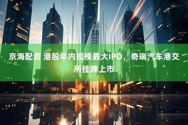 京海配资 港股年内规模最大IPO，奇瑞汽车港交所挂牌上市