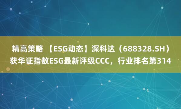 精高策略 【ESG动态】深科达(688328.SH)获华证指数ESG最新评级CCC,行业排名第314