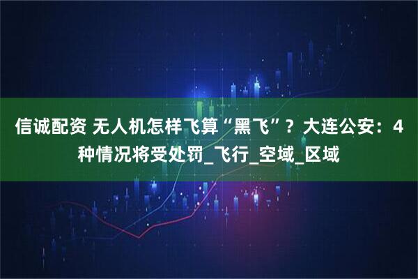 信诚配资 无人机怎样飞算“黑飞”?大连公安:4种情况将受处罚_飞行_空域_区域