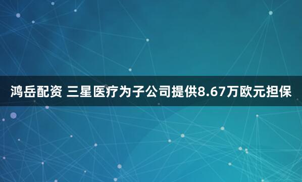 鸿岳配资 三星医疗为子公司提供8.67万欧元担保