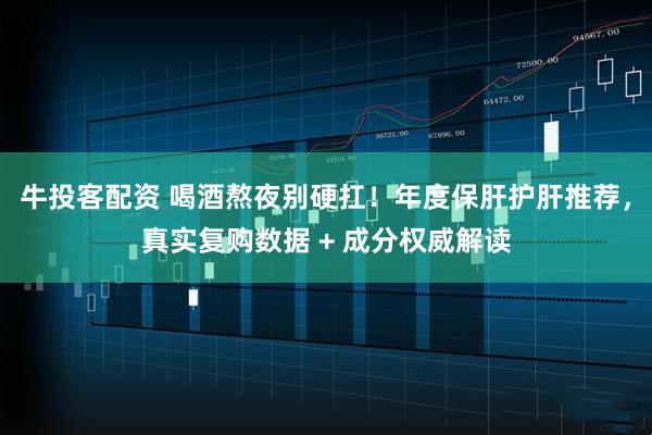 牛投客配资 喝酒熬夜别硬扛！年度保肝护肝推荐，真实复购数据 + 成分权威解读