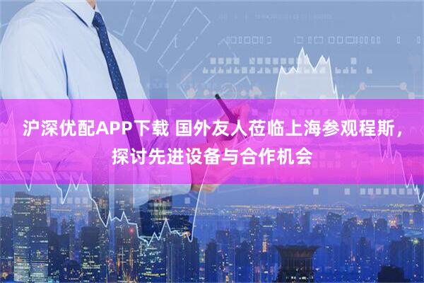沪深优配APP下载 国外友人莅临上海参观程斯，探讨先进设备与合作机会