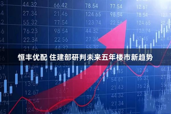 恒丰优配 住建部研判未来五年楼市新趋势