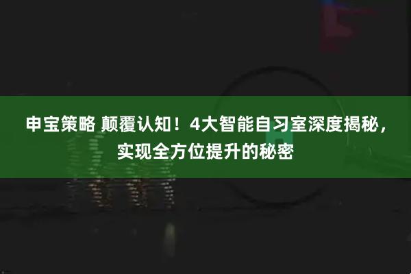 申宝策略 颠覆认知！4大智能自习室深度揭秘，实现全方位提升的秘密