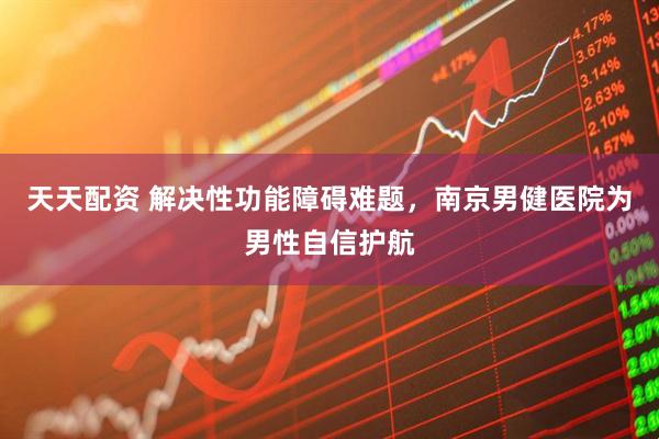 天天配资 解决性功能障碍难题,南京男健医院为男性自信护航