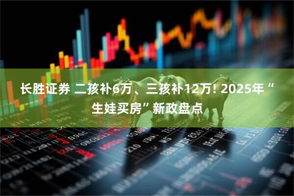 长胜证券 二孩补6万、三孩补12万! 2025年“生娃买房”新政盘点