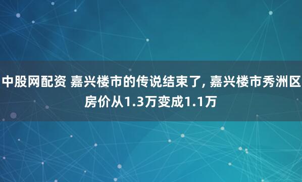 中股网配资 嘉兴楼市的传说结束了, 嘉兴楼市秀洲区房价从1.3万变成1.1万