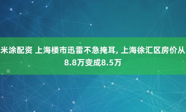 米涂配资 上海楼市迅雷不急掩耳, 上海徐汇区房价从8.8万变成8.5万