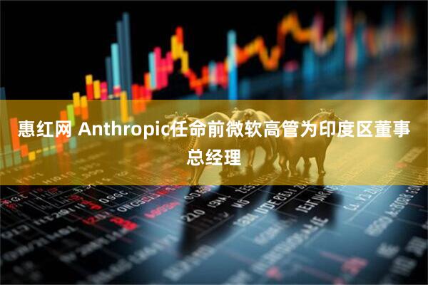 惠红网 Anthropic任命前微软高管为印度区董事总经理