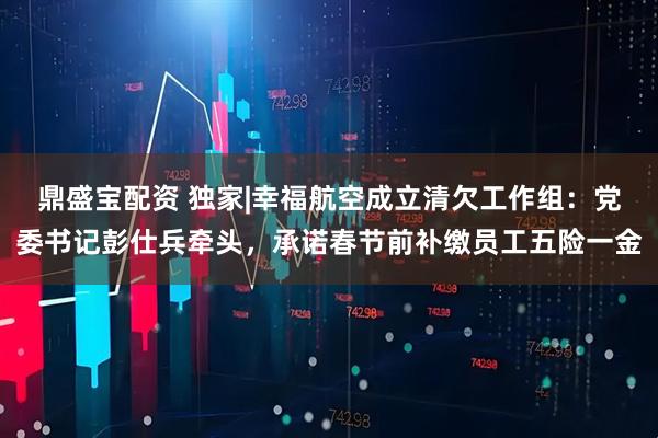 鼎盛宝配资 独家|幸福航空成立清欠工作组：党委书记彭仕兵牵头，承诺春节前补缴员工五险一金